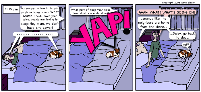 panel 1: time stamp 11:15 pm. lila, cole, and daisy are snoring on the bed.from the window voices say, hey you guys we have to be quiet people are trying to sleep. what mom? i said lower your voice, people are trying to sleep. hey mom, we don't have any power! panel 2: voice continues: what part of keep your voice down don't you understa- YAP! daisy answers. panel 3: lila sitting straight up in bed yells aaah! what? what's going on? without getting up cole responds: sounds like the neighbors are home from the shore. daisy, go back to sleep. daisy answers: ruff. 